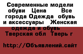 Современные модели обуви › Цена ­ 1 - Все города Одежда, обувь и аксессуары » Женская одежда и обувь   . Тверская обл.,Тверь г.